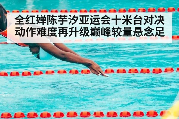 全红婵陈芋汐亚运会十米台对决动作难度再升级巅峰较量悬念足