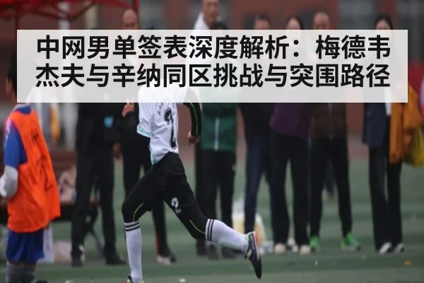 中网男单签表深度解析:梅德韦杰夫与辛纳同区挑战与突围路径
