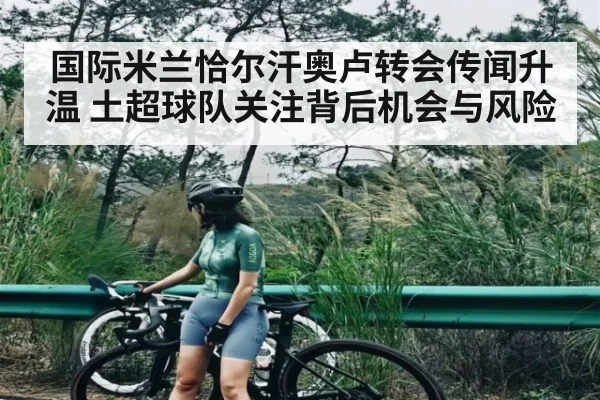 国际米兰恰尔汗奥卢转会传闻升温 土超球队关注背后机会与风险