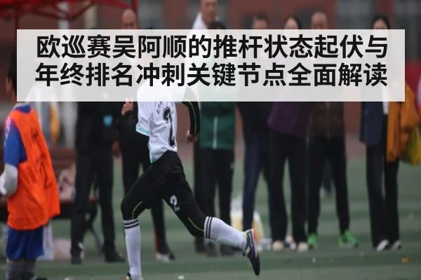 欧巡赛吴阿顺的推杆状态起伏与年终排名冲刺关键节点全面解读
