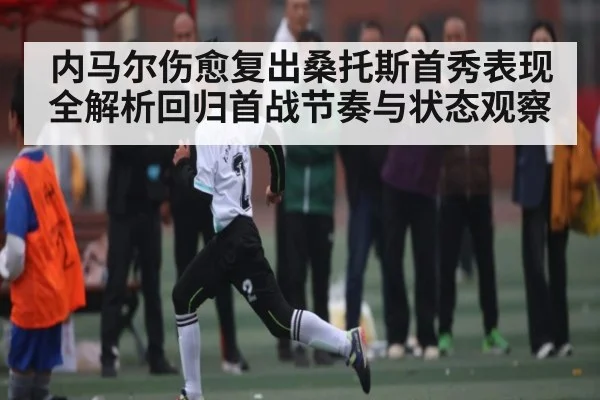 内马尔伤愈复出桑托斯首秀表现全解析回归首战节奏与状态观察