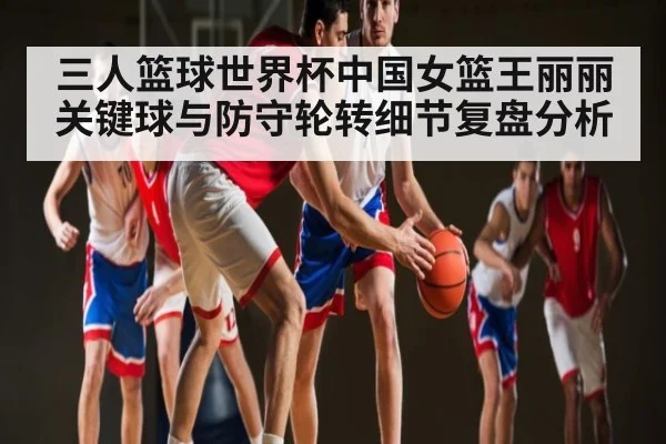 三人篮球世界杯中国女篮王丽丽关键球与防守轮转细节复盘分析
