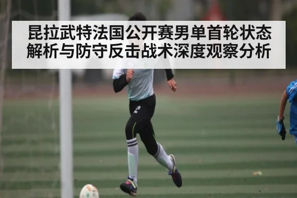 昆拉武特法国公开赛男单首轮状态解析与防守反击战术深度观察分析